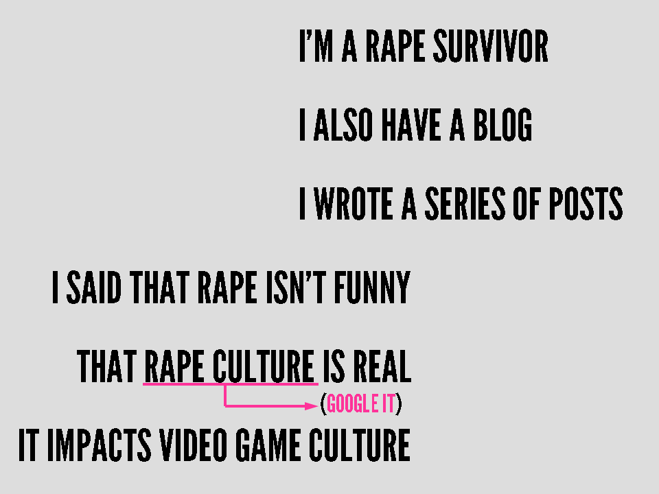 I'm a rape survivor. I also have a blog. I wrote a series of posts. I said that rape isn't funny, that rape culture (google it) is real, it impacts video game culture.