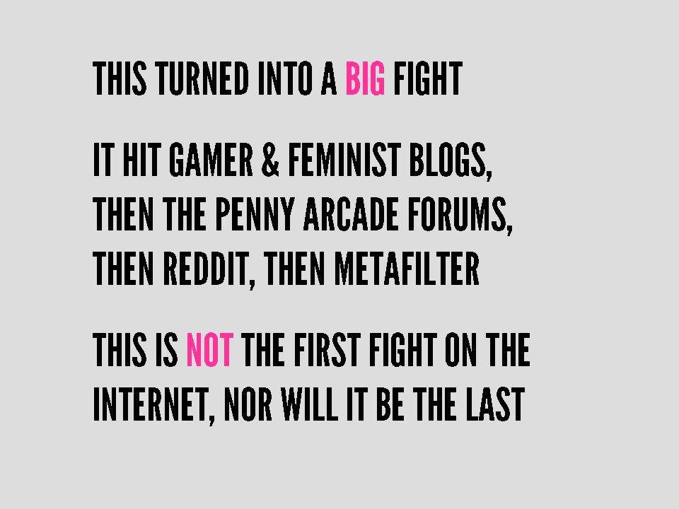This turned into a big fight. It hit gamer & feminist blogs, then the penny arcade forums, then reddit, then metafilter. This it not the first fight on the internet, nor will it be the last.