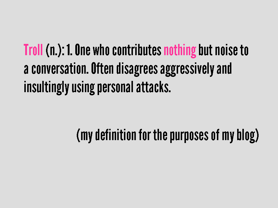 Troll (n.): 1. One who contributes nothing but noise to a conversation. Often disagrees aggressively and insultingly using personal attacks. (my definition for the purposes of my blog)